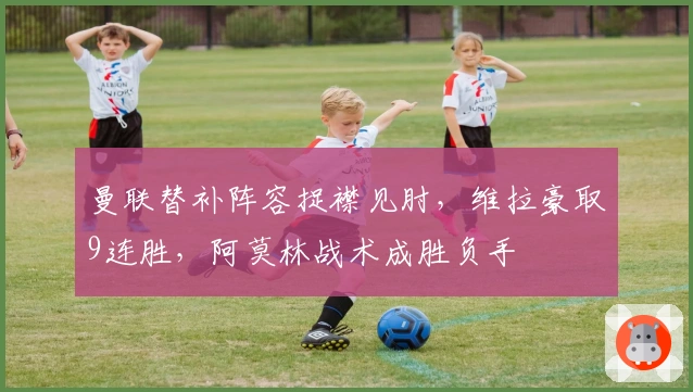 曼联替补阵容捉襟见肘，维拉豪取9连胜，阿莫林战术成胜负手