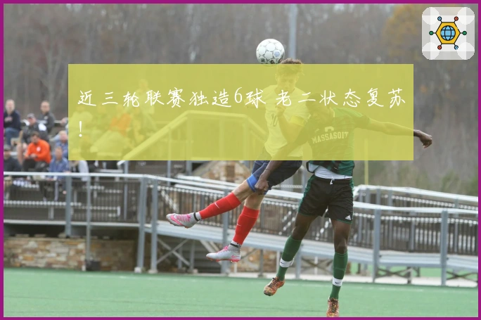 近三轮联赛独造6球 老二状态复苏！